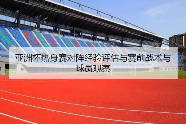 亚洲杯热身赛对阵经验评估与赛前战术与球员观察